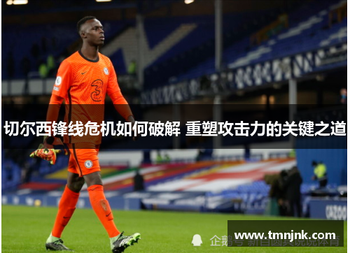 切尔西锋线危机如何破解 重塑攻击力的关键之道