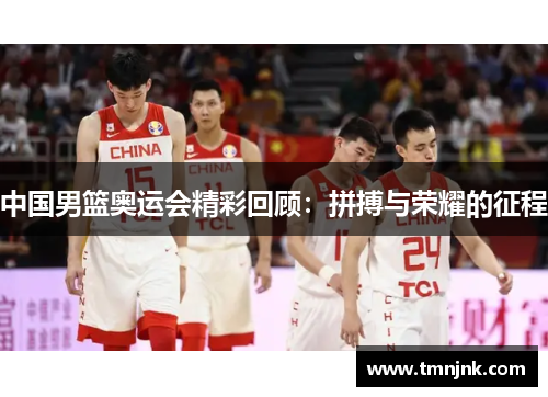 中国男篮奥运会精彩回顾：拼搏与荣耀的征程
